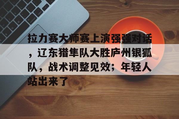 爱游戏TOP10手游包含拉力赛大师赛上演强强对话，辽东猎隼队大胜庐州银狐队，战术调整见效；年轻人站出来了的词条